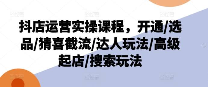 抖店运营实操课程，开通/选品/猜喜截流/达人玩法/高级起店/搜索玩法-问小徐资源库