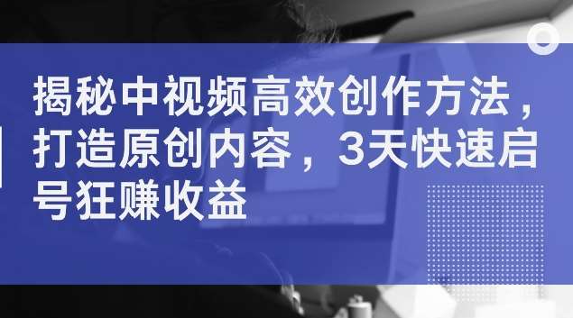 揭秘中视频高效创作方法，打造原创内容，3天快速启号狂赚收益【揭秘】-问小徐资源库