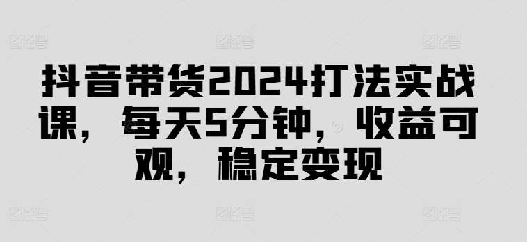 抖音带货2024打法实战课，每天5分钟，收益可观，稳定变现【揭秘】-问小徐资源库