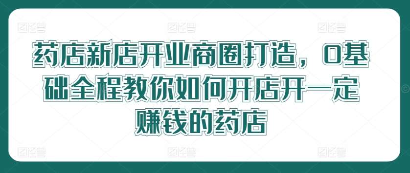 药店新店开业商圈打造，0基础全程教你如何开店开一定赚钱的药店-问小徐资源库