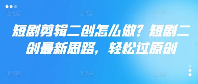 短剧剪辑二创怎么做？短剧二创最新思路，轻松过原创-问小徐资源库