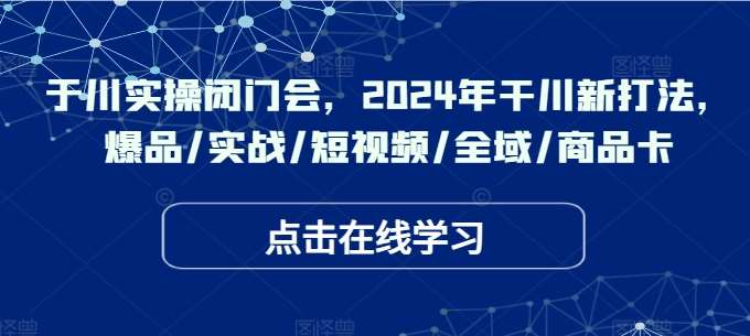 于川实操闭门会，2024年干川新打法，爆品/实战/短视频/全域/商品卡-问小徐资源库