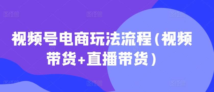 视频号电商玩法流程(视频带货+直播带货)-问小徐资源库