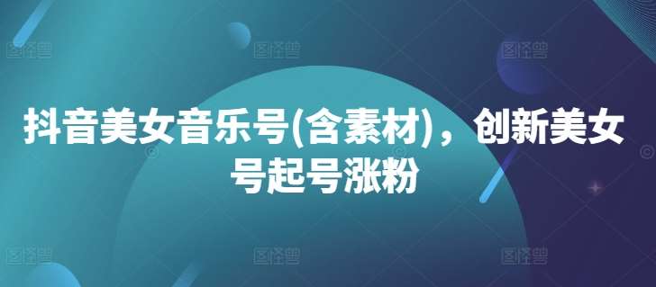 抖音美女音乐号(含素材)，创新美女号起号涨粉-问小徐资源库