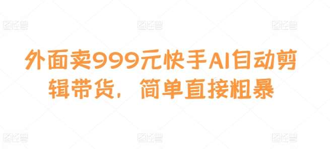 外面卖999元快手AI自动剪辑带货，简单直接粗暴-问小徐资源库