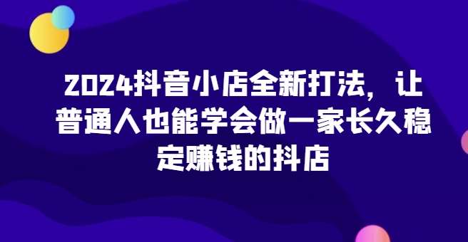 2024抖音小店全新打法，让普通人也能学会做一家长久稳定赚钱的抖店（更新）-问小徐资源库