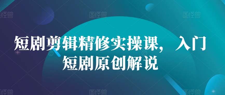 短剧剪辑精修实操课，入门短剧原创解说-问小徐资源库