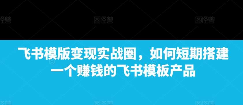 飞书模版变现实战圈，如何短期搭建一个赚钱的飞书模板产品-问小徐资源库