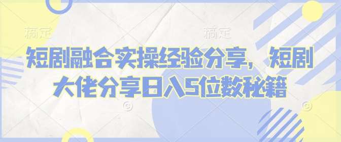 短剧融合实操经验分享，短剧大佬分享日入5位数秘籍-问小徐资源库