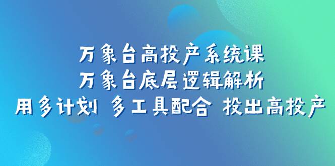（7619期）万象台高投产系统课：万象台底层逻辑解析 用多计划 多工具配合 投出高投产-问小徐资源库