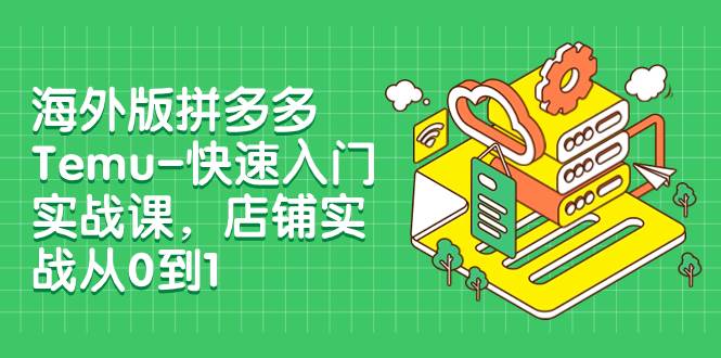 （7876期）海外版拼多多Temu-快速入门实战课，店铺实战从0到1（12节课）-问小徐资源库