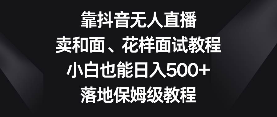（8364期）靠抖音无人直播，卖和面、花样面试教程，小白也能日入500+，落地保姆级教程-问小徐资源库