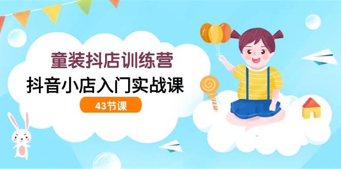 （9610期）童装抖店训练营，抖音小店入门实战课（43节课）-问小徐资源库