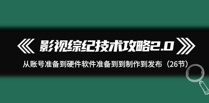 （9633期）影视 综纪技术攻略2.0：从账号准备到硬件软件准备到到制作到发布（26节）-问小徐资源库