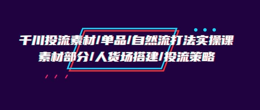 （9908期）千川投流素材/单品/自然流打法实操培训班，素材部分/人货场搭建/投流策略-问小徐资源库