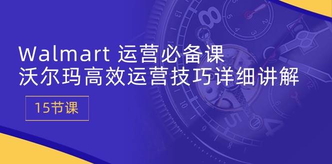 （10565期）Walmart 运营必备课：沃尔玛高效运营技巧详细讲解 (15节课)-问小徐资源库