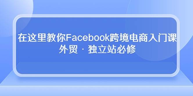 （10259期）在这里教你Facebook跨境电商入门课，外贸·独立站必修-问小徐资源库