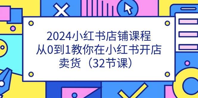（11114期）2024小红书店铺课程，从0到1教你在小红书开店卖货（32节课）-问小徐资源库