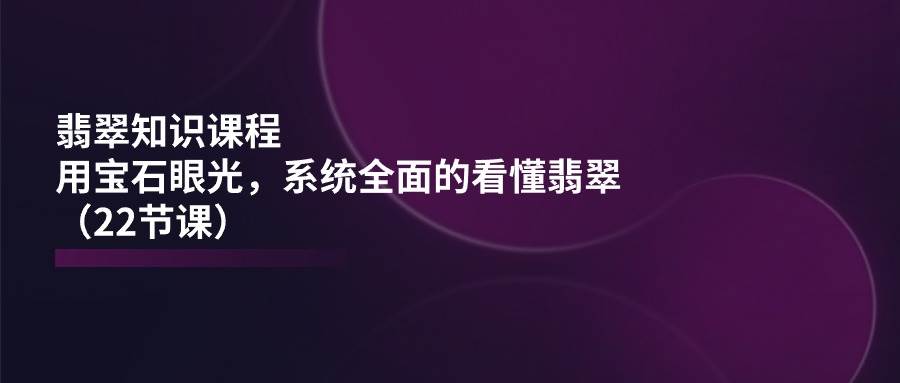 （11239期）翡翠知识课程，用宝石眼光，系统全面的看懂翡翠（22节课）-问小徐资源库
