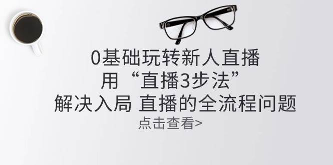 （10916期）零基础玩转新人直播：用“直播3步法”解决入局 直播全流程问题-问小徐资源库