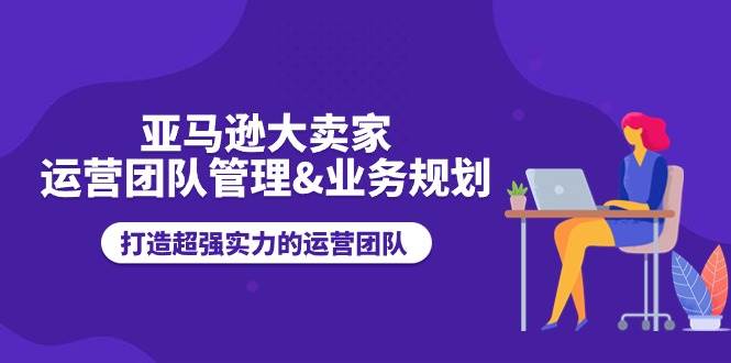 （11112期）亚马逊大卖家-运营团队管理&业务规划，打造超强实力的运营团队-问小徐资源库