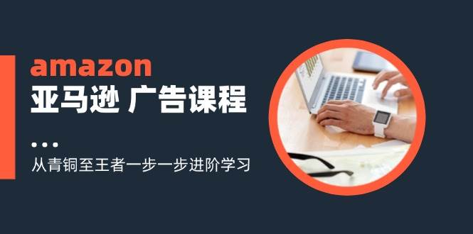 （11839期）amazon亚马逊 广告课程：从青铜至王者一步一步进阶学习（16节）-问小徐资源库