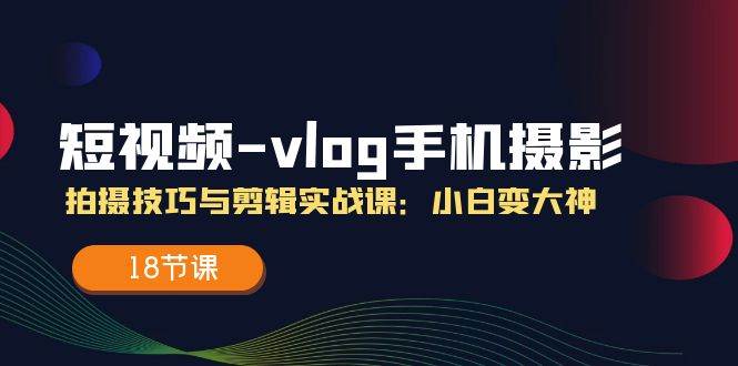 （11518期）短视频-vlog手机摄影：拍摄技巧与剪辑实战课：小白变大神（18节课）-问小徐资源库
