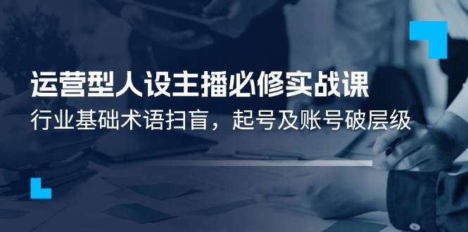 （11605期）运营型·人设主播必修实战课：行业基础术语扫盲，起号及账号破层级-问小徐资源库