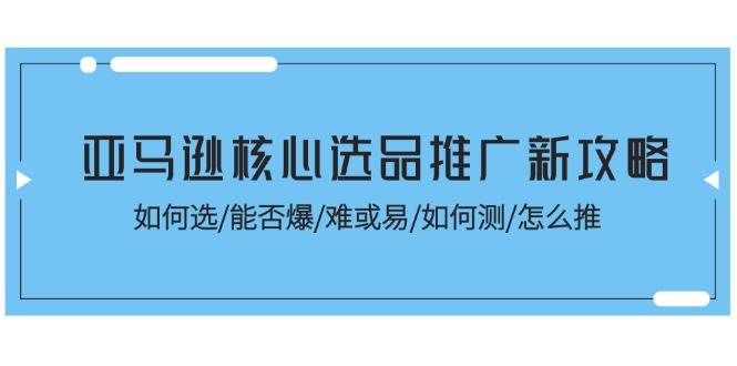 （11434期）亚马逊核心选品推广新攻略！如何选/能否爆/难或易/如何测/怎么推-问小徐资源库