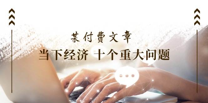 （11707期）某付费文章《当下经济 十个重大问题》覆盖了大家关心的全部经济类话题-问小徐资源库
