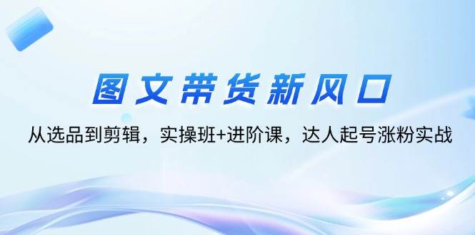 （12306期）图文带货新风口：从选品到剪辑，实操班+进阶课，达人起号涨粉实战-问小徐资源库