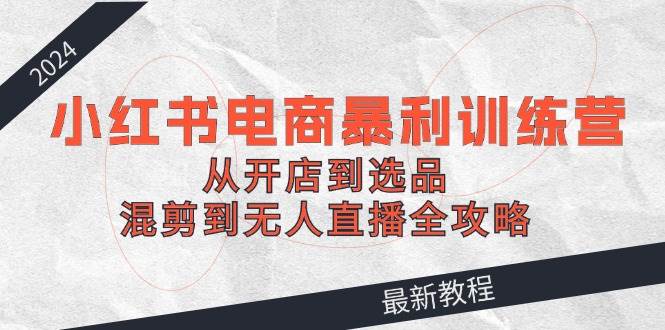 （12361期）2024小红书电商暴利训练营：从开店到选品，混剪到无人直播全攻略-问小徐资源库