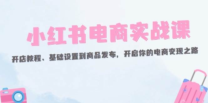 （12367期）小红书电商实战课：开店教程、基础设置到商品发布，开启你的电商变现之路-问小徐资源库