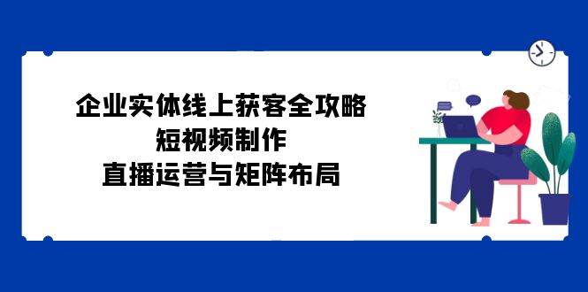 （12966期）企业实体线上获客全攻略：短视频制作、直播运营与矩阵布局-问小徐资源库