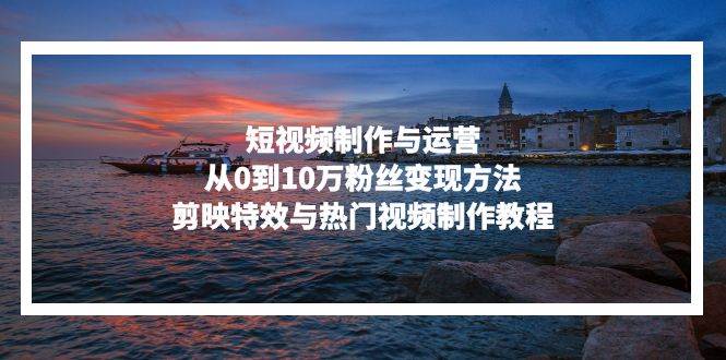 （13247期）短视频制作与运营，从0到10万粉丝变现方法，剪映特效与热门视频制作教程-问小徐资源库