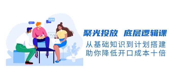 （13844期）聚光投放 底层逻辑课，从基础知识到计划搭建，助你降低开口成本十倍-问小徐资源库
