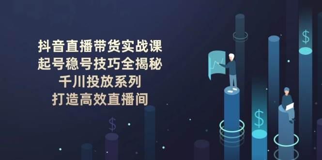（14136期）抖音直播带货实战课：起号稳号技巧全揭秘, 千川投放系列, 打造高效直播间-问小徐资源库