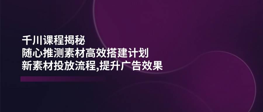 （14317期）千川课程揭秘：随心推测素材高效搭建计划,新素材投放流程,提升广告效果-问小徐资源库