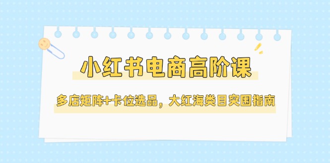 （14940期）小红书电商高阶课，多店矩阵+卡位选品，大红海类目突围指南（更新5月）-问小徐资源库