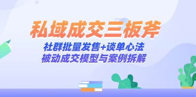 （14762期）私域成交三板斧：社群批量发售+谈单心法，被动成交模型与案例拆解-问小徐资源库