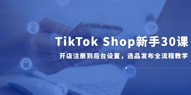 （14960期）TikTok Shop新手30课，开店注册到后台设置，选品发布全流程教学-问小徐资源库