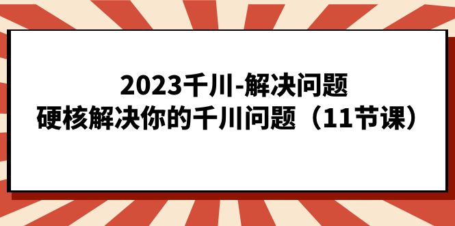 2023千川-解决问题，硬核解决你的千川问题（11节课）-问小徐资源库