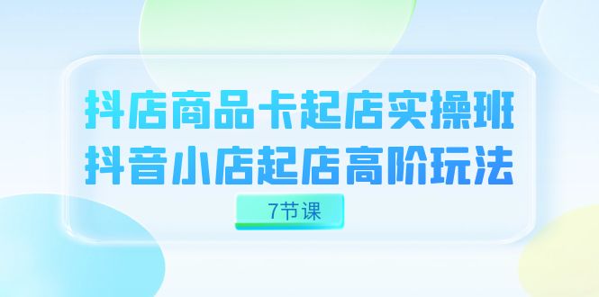 抖店-商品卡起店实战班，抖音小店起店高阶玩法（7节课）-问小徐资源库