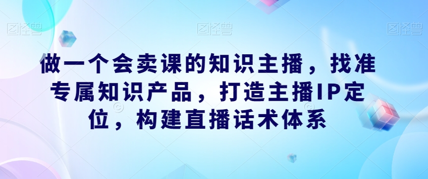 做一个会卖课的知识主播，找准专属知识产品，打造主播IP定位，构建直播话术体系-问小徐资源库
