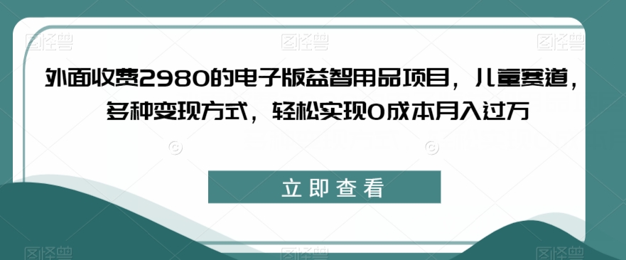 外面收费2980的电子版益智用品项目，儿童赛道，多种变现方式，轻松实现0成本月入过万【揭秘】-问小徐资源库