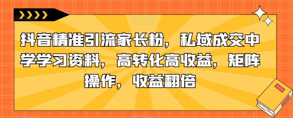 抖音精准引流家长粉，私域成交中学学习资料，高转化高收益，矩阵操作，收益翻倍【揭秘】-问小徐资源库