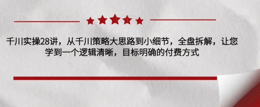 千川实操28讲，从千川策略大思路到小细节，全盘拆解，让您学到一个逻辑清晰，目标明确的付费方式-问小徐资源库
