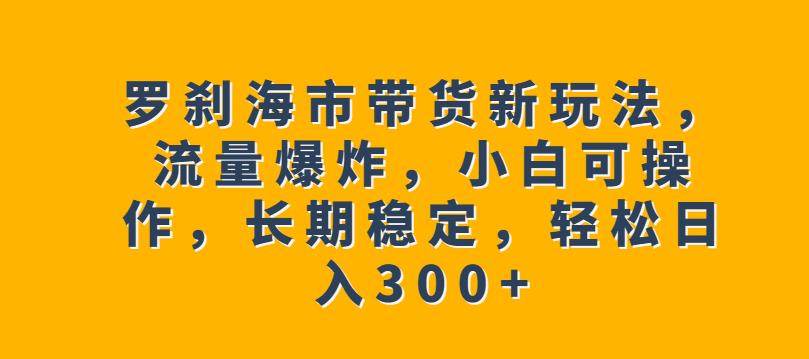 罗刹海市带货新玩法，流量爆炸，小白可操作，长期稳定，轻松日入300+【揭秘】-问小徐资源库