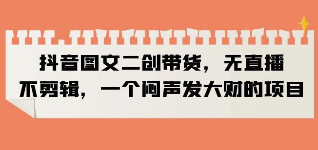 抖音图文二创带货，无直播，不剪辑，一个闷声发大财的项目【揭秘】-问小徐资源库