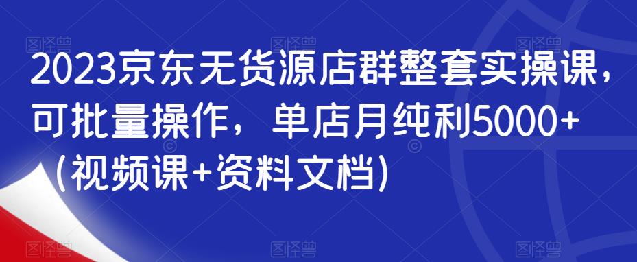 2023京东无货源店群整套实操课，可批量操作，单店月纯利5000+（视频课+资料文档）-问小徐资源库